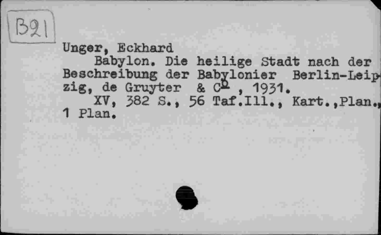 ﻿Unger, Eckhard
Babylon. Die heilige Stadt nach der Beschreibung der Babylonier Berlin-Lei zig, de Gruyter &	, 1931.
XV, ^82 S., 56 Taf.111., Kart.,Plan 1 Plan.